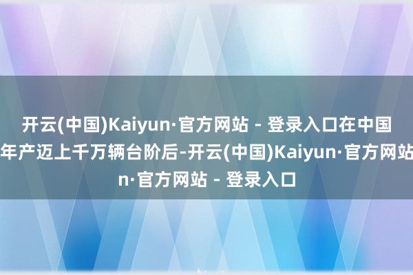 开云(中国)Kaiyun·官方网站 - 登录入口在中国新动力汽车年产迈上千万辆台阶后-开云(中国)Kaiyun·官方网站 - 登录入口