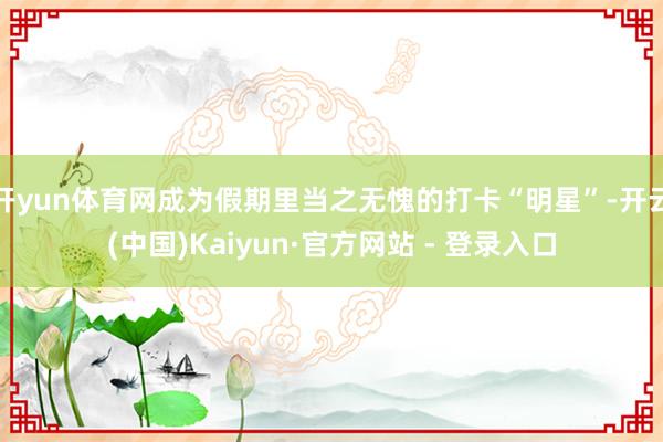 开yun体育网成为假期里当之无愧的打卡“明星”-开云(中国)Kaiyun·官方网站 - 登录入口