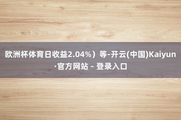 欧洲杯体育日收益2.04%）等-开云(中国)Kaiyun·官方网站 - 登录入口