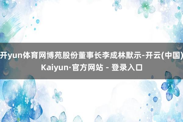 开yun体育网　　博苑股份董事长李成林默示-开云(中国)Kaiyun·官方网站 - 登录入口