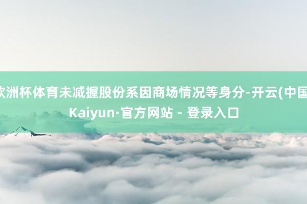 欧洲杯体育未减握股份系因商场情况等身分-开云(中国)Kaiyun·官方网站 - 登录入口