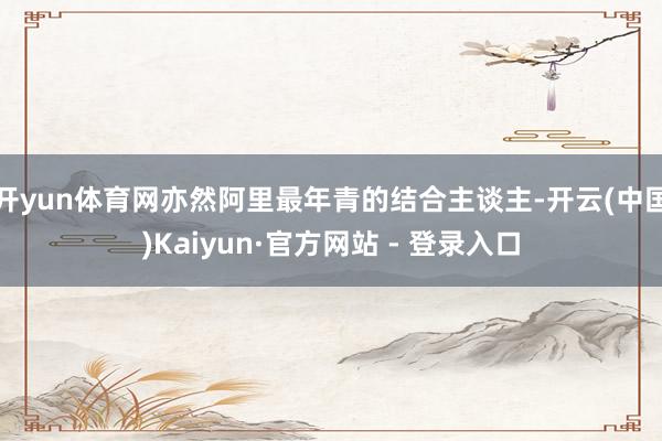 开yun体育网亦然阿里最年青的结合主谈主-开云(中国)Kaiyun·官方网站 - 登录入口