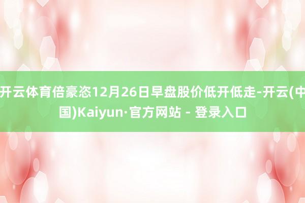 开云体育倍豪恣12月26日早盘股价低开低走-开云(中国)Kaiyun·官方网站 - 登录入口