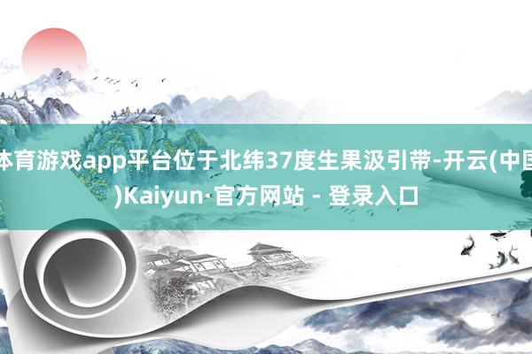 体育游戏app平台位于北纬37度生果汲引带-开云(中国)Kaiyun·官方网站 - 登录入口