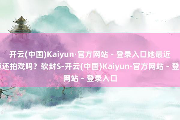开云(中国)Kaiyun·官方网站 - 登录入口她最近在干嘛还拍戏吗？软封S-开云(中国)Kaiyun·官方网站 - 登录入口