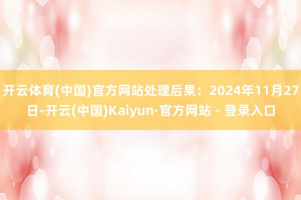 开云体育(中国)官方网站处理后果：2024年11月27日-开云(中国)Kaiyun·官方网站 - 登录入口