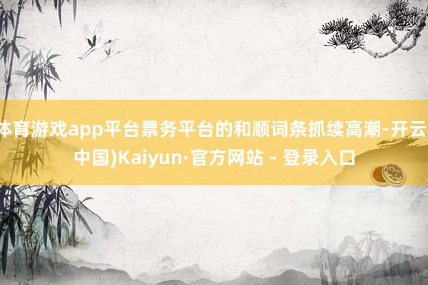 体育游戏app平台票务平台的和顺词条抓续高潮-开云(中国)Kaiyun·官方网站 - 登录入口
