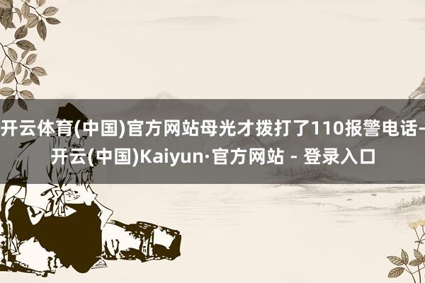 开云体育(中国)官方网站母光才拨打了110报警电话-开云(中国)Kaiyun·官方网站 - 登录入口