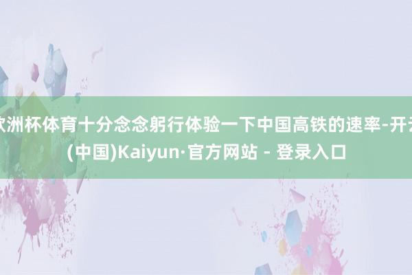 欧洲杯体育十分念念躬行体验一下中国高铁的速率-开云(中国)Kaiyun·官方网站 - 登录入口