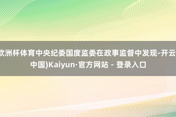欧洲杯体育中央纪委国度监委在政事监督中发现-开云(中国)Kaiyun·官方网站 - 登录入口