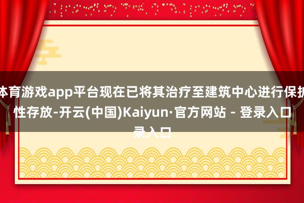 体育游戏app平台现在已将其治疗至建筑中心进行保护性存放-开云(中国)Kaiyun·官方网站 - 登录入口