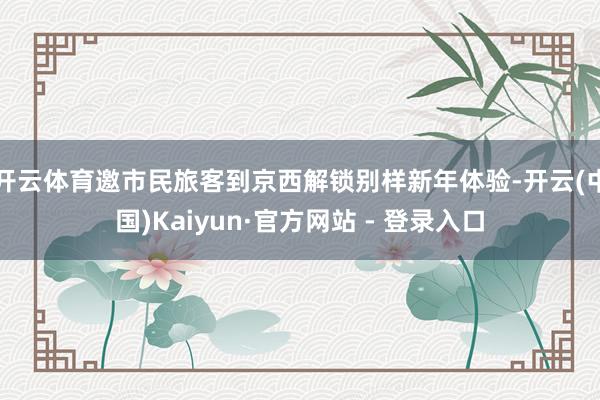 开云体育邀市民旅客到京西解锁别样新年体验-开云(中国)Kaiyun·官方网站 - 登录入口