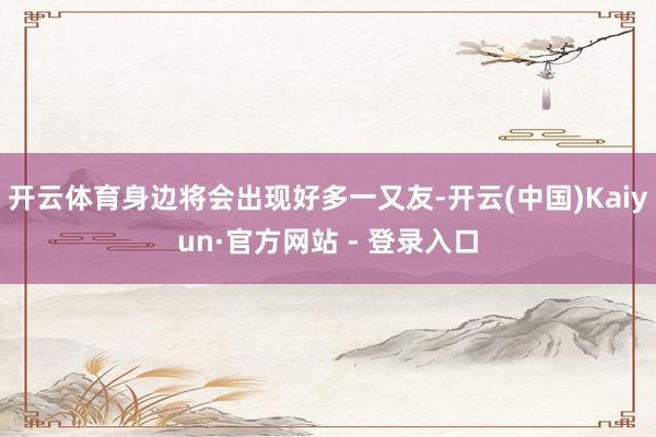 开云体育身边将会出现好多一又友-开云(中国)Kaiyun·官方网站 - 登录入口