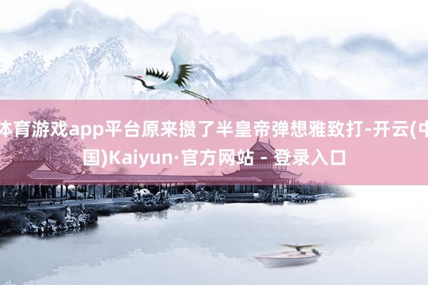 体育游戏app平台原来攒了半皇帝弹想雅致打-开云(中国)Kaiyun·官方网站 - 登录入口