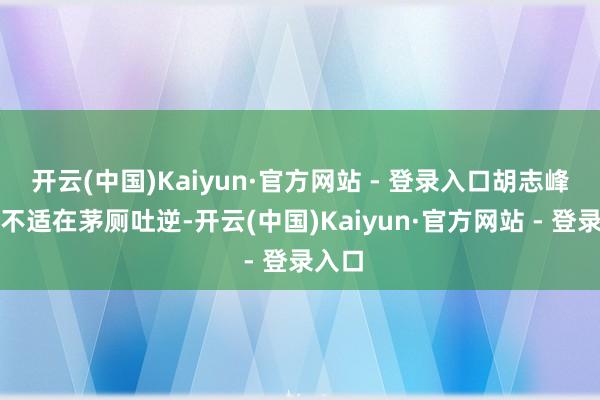 开云(中国)Kaiyun·官方网站 - 登录入口胡志峰躯壳不适在茅厕吐逆-开云(中国)Kaiyun·官方网站 - 登录入口