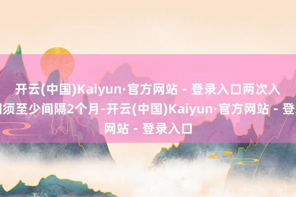 开云(中国)Kaiyun·官方网站 - 登录入口两次入境之间须至少间隔2个月-开云(中国)Kaiyun·官方网站 - 登录入口