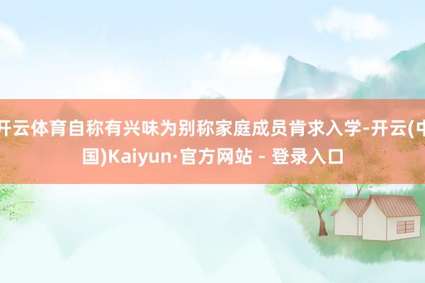 开云体育自称有兴味为别称家庭成员肯求入学-开云(中国)Kaiyun·官方网站 - 登录入口