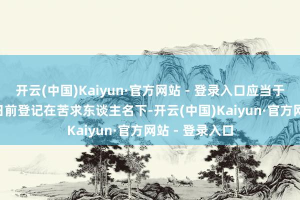 开云(中国)Kaiyun·官方网站 - 登录入口应当于2025年1月8日前登记在苦求东谈主名下-开云(中国)Kaiyun·官方网站 - 登录入口