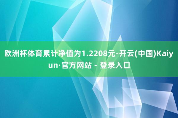 欧洲杯体育累计净值为1.2208元-开云(中国)Kaiyun·官方网站 - 登录入口