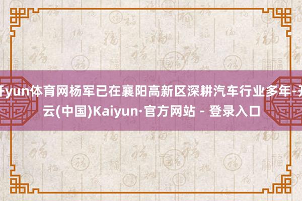 开yun体育网杨军已在襄阳高新区深耕汽车行业多年-开云(中国)Kaiyun·官方网站 - 登录入口
