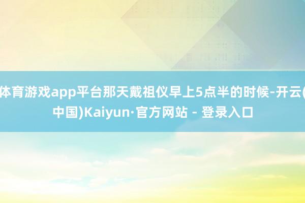 体育游戏app平台那天戴祖仪早上5点半的时候-开云(中国)Kaiyun·官方网站 - 登录入口