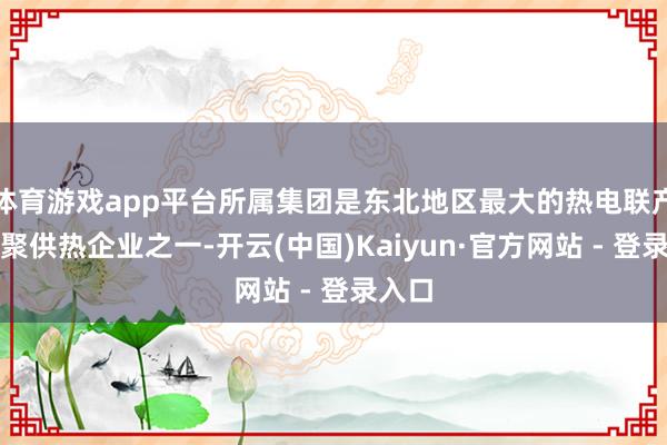 体育游戏app平台所属集团是东北地区最大的热电联产、围聚供热企业之一-开云(中国)Kaiyun·官方网站 - 登录入口