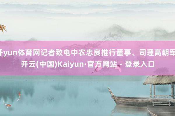 开yun体育网记者致电中农忠良推行董事、司理高朝军-开云(中国)Kaiyun·官方网站 - 登录入口