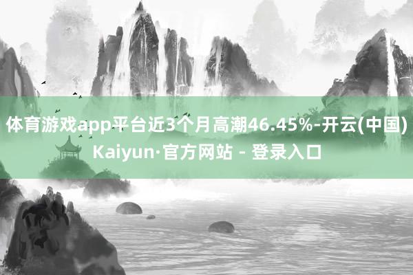 体育游戏app平台近3个月高潮46.45%-开云(中国)Kaiyun·官方网站 - 登录入口