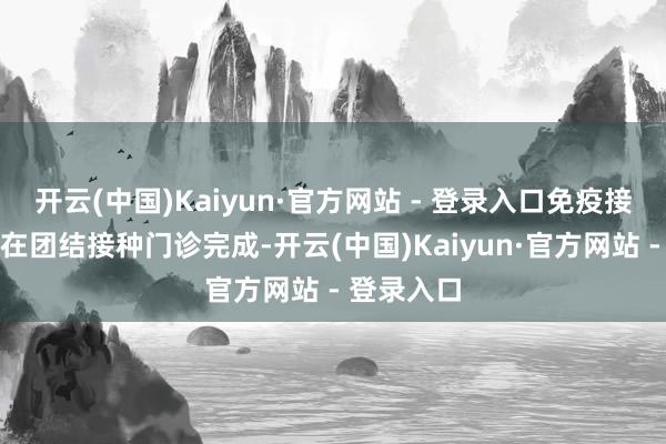 开云(中国)Kaiyun·官方网站 - 登录入口免疫接种要领需在团结接种门诊完成-开云(中国)Kaiyun·官方网站 - 登录入口