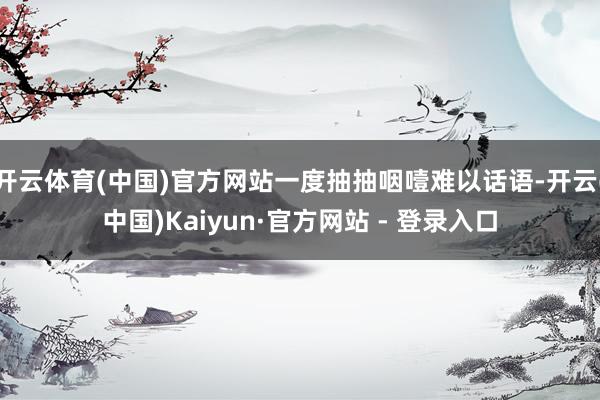 开云体育(中国)官方网站一度抽抽咽噎难以话语-开云(中国)Kaiyun·官方网站 - 登录入口