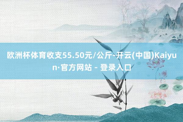 欧洲杯体育收支55.50元/公斤-开云(中国)Kaiyun·官方网站 - 登录入口