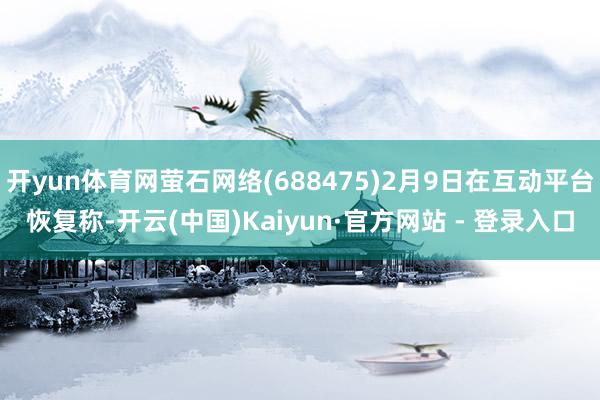 开yun体育网萤石网络(688475)2月9日在互动平台恢复称-开云(中国)Kaiyun·官方网站 - 登录入口