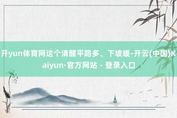 开yun体育网这个清醒平路多、下坡缓-开云(中国)Kaiyun·官方网站 - 登录入口