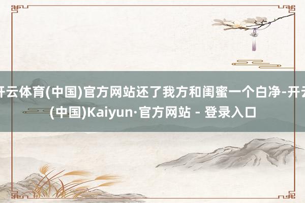开云体育(中国)官方网站还了我方和闺蜜一个白净-开云(中国)Kaiyun·官方网站 - 登录入口