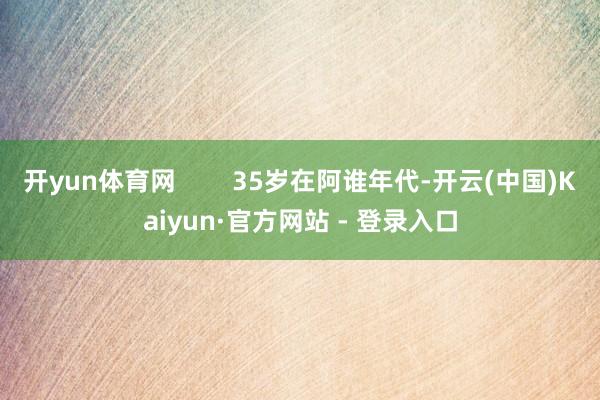 开yun体育网 35岁在阿谁年代-开云(中国)Kaiyun·官方网站 - 登录入口