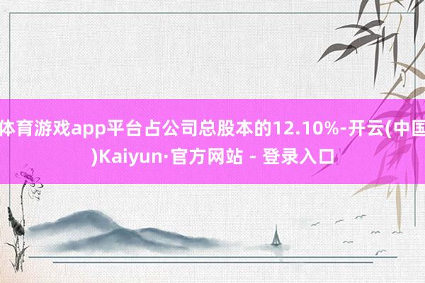 体育游戏app平台占公司总股本的12.10%-开云(中国)Kaiyun·官方网站 - 登录入口