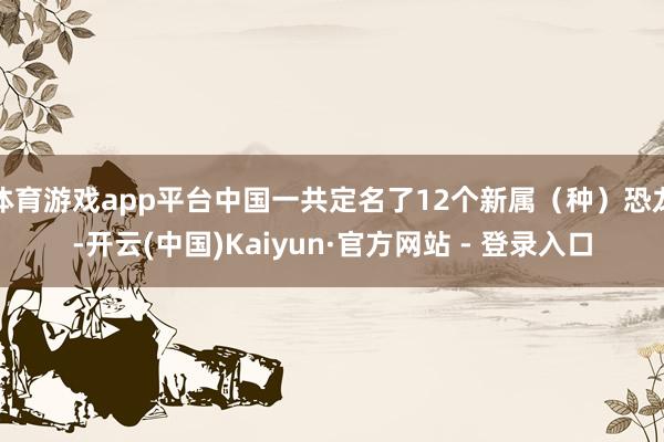 体育游戏app平台中国一共定名了12个新属(种)恐龙-开云(中国)Kaiyun·官方网站 - 登录入口