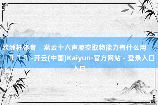 欧洲杯体育 燕云十六声凌空取物能力有什么用 -开云(中国)Kaiyun·官方网站 - 登录入口