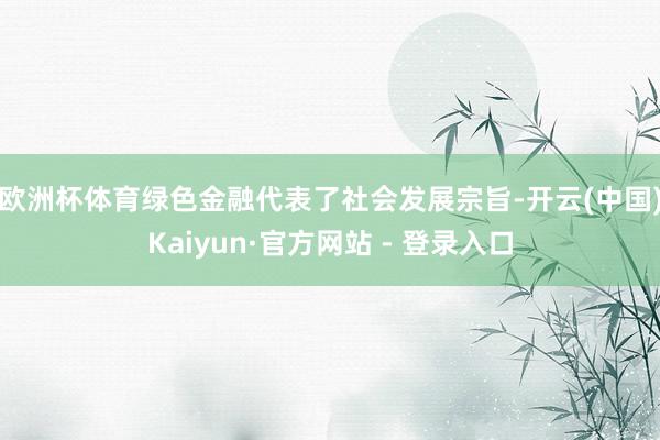 欧洲杯体育 绿色金融代表了社会发展宗旨-开云(中国)Kaiyun·官方网站 - 登录入口
