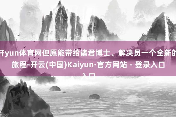 开yun体育网但愿能带给诸君博士、解决员一个全新的旅程-开云(中国)Kaiyun·官方网站 - 登录入口