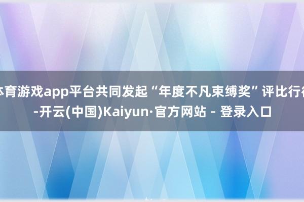 体育游戏app平台共同发起“年度不凡束缚奖”评比行径-开云(中国)Kaiyun·官方网站 - 登录入口