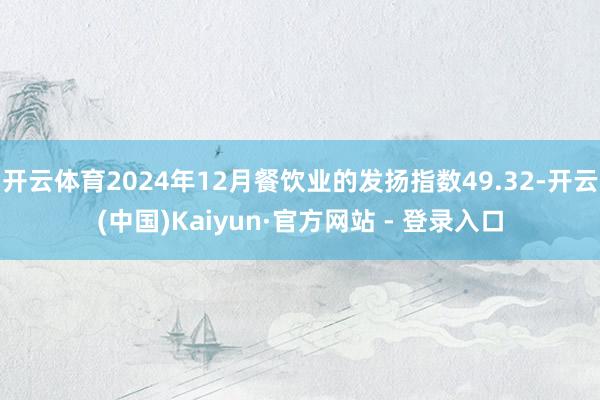 开云体育2024年12月餐饮业的发扬指数49.32-开云(中国)Kaiyun·官方网站 - 登录入口