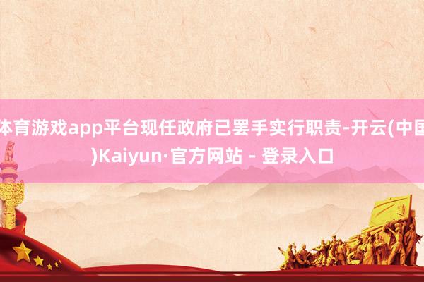 体育游戏app平台现任政府已罢手实行职责-开云(中国)Kaiyun·官方网站 - 登录入口