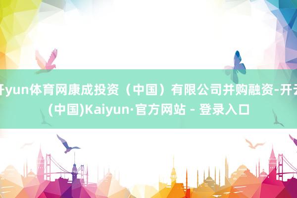 开yun体育网康成投资(中国)有限公司并购融资-开云(中国)Kaiyun·官方网站 - 登录入口