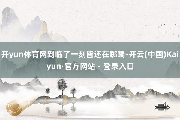开yun体育网到临了一刻皆还在踯躅-开云(中国)Kaiyun·官方网站 - 登录入口