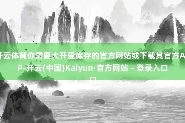 开云体育你需要大开爱库存的官方网站或下载其官方APP-开云(中国)Kaiyun·官方网站 - 登录入口