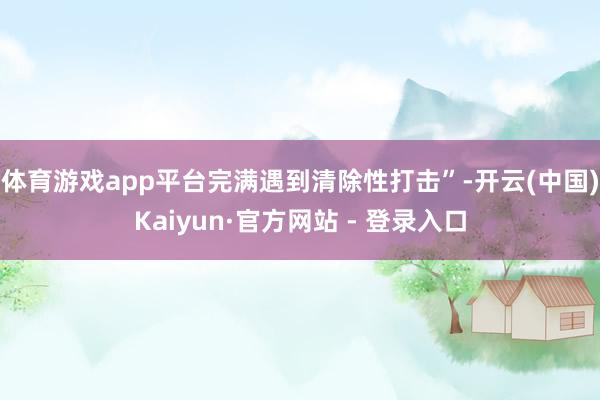 体育游戏app平台完满遇到清除性打击”-开云(中国)Kaiyun·官方网站 - 登录入口