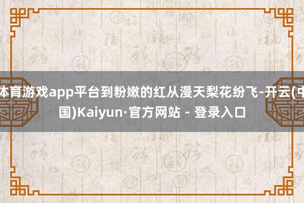 体育游戏app平台到粉嫩的红从漫天梨花纷飞-开云(中国)Kaiyun·官方网站 - 登录入口