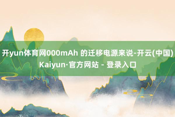 开yun体育网000mAh 的迁移电源来说-开云(中国)Kaiyun·官方网站 - 登录入口