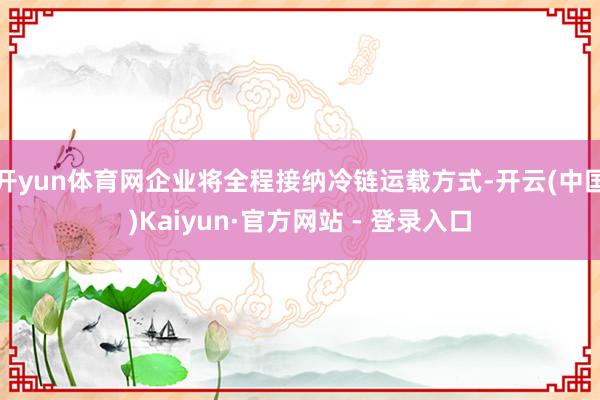 开yun体育网企业将全程接纳冷链运载方式-开云(中国)Kaiyun·官方网站 - 登录入口
